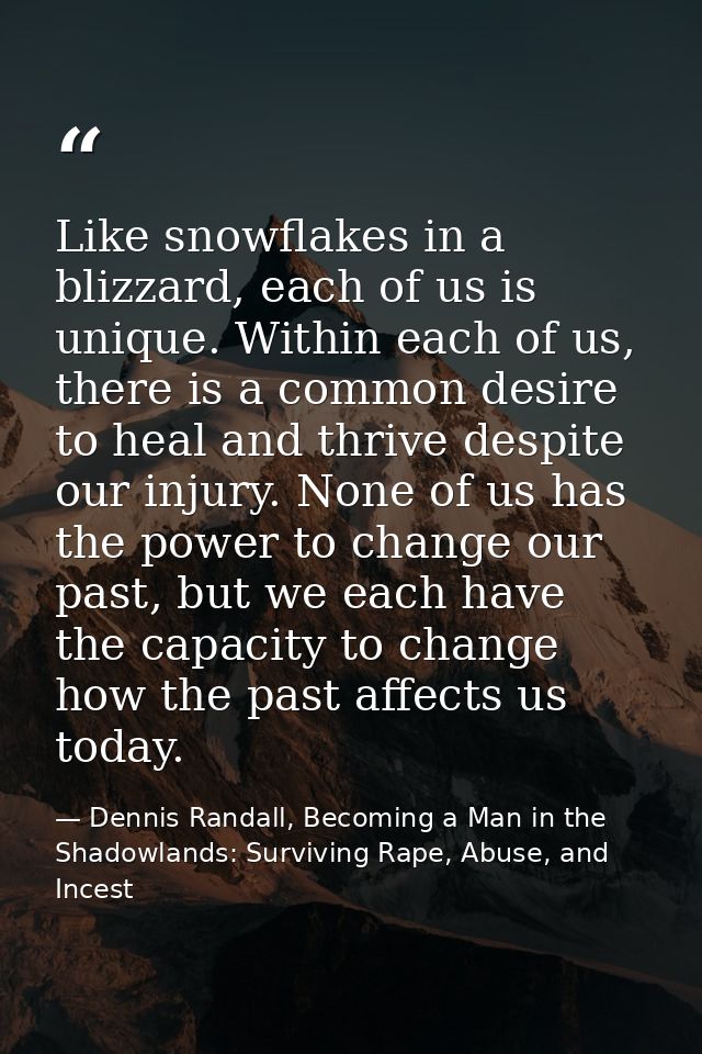 Like snowflakes in a blizzard, each of us is unique. Within each of us, there is a common desire to heal and thrive desp — Dennis Randall, Becoming a Man in the Shadowlands: Surviving Rape, Abuse, and Incest
