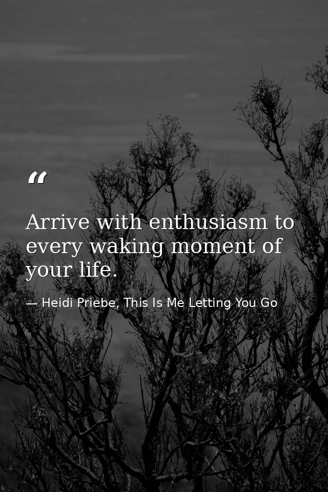 Arrive with enthusiasm to every waking moment of your life. — Heidi Priebe, This Is Me Letting You Go