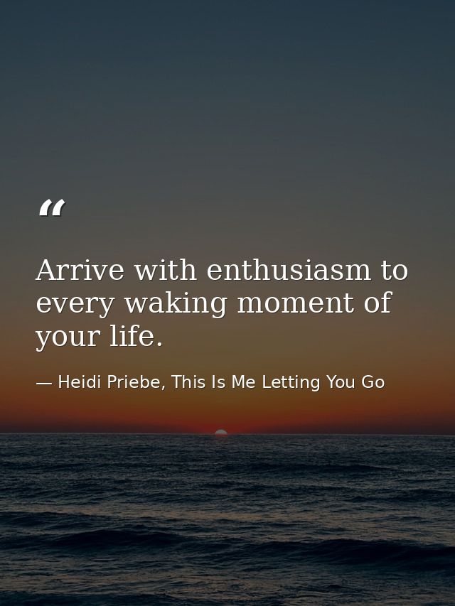 Arrive with enthusiasm to every waking moment of your life. — Heidi Priebe, This Is Me Letting You Go