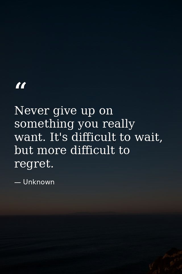Never give up on something you really want. It's difficult to wait, but more difficult to regret. — Unknown