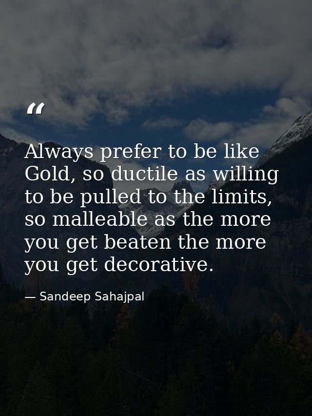 Always prefer to be like Gold, so ductile as willing to be pulled to the limits, so malleable as the more you get beaten — Sandeep Sahajpal