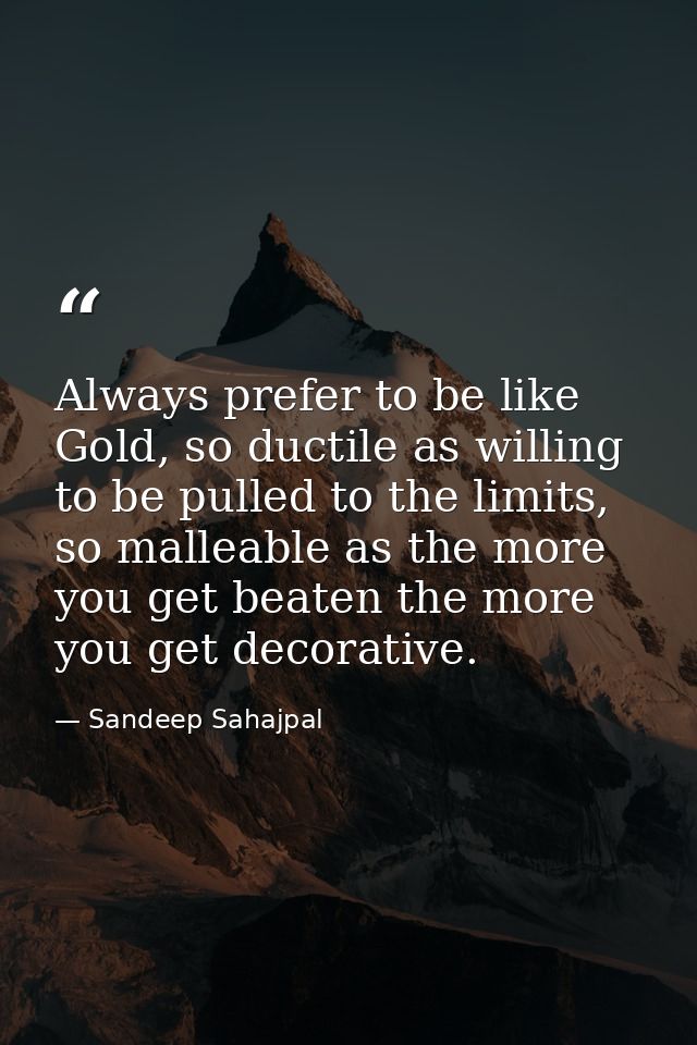 Always prefer to be like Gold, so ductile as willing to be pulled to the limits, so malleable as the more you get beaten — Sandeep Sahajpal
