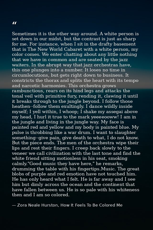 Sometimes it is the other way around. A white person is set down in our midst, but the contrast is just as sharp for me. — Zora Neale Hurston, How It Feels To Be Colored Me