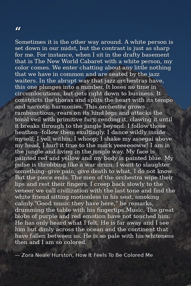Sometimes it is the other way around. A white person is set down in our midst, but the contrast is just as sharp for me. — Zora Neale Hurston, How It Feels To Be Colored Me