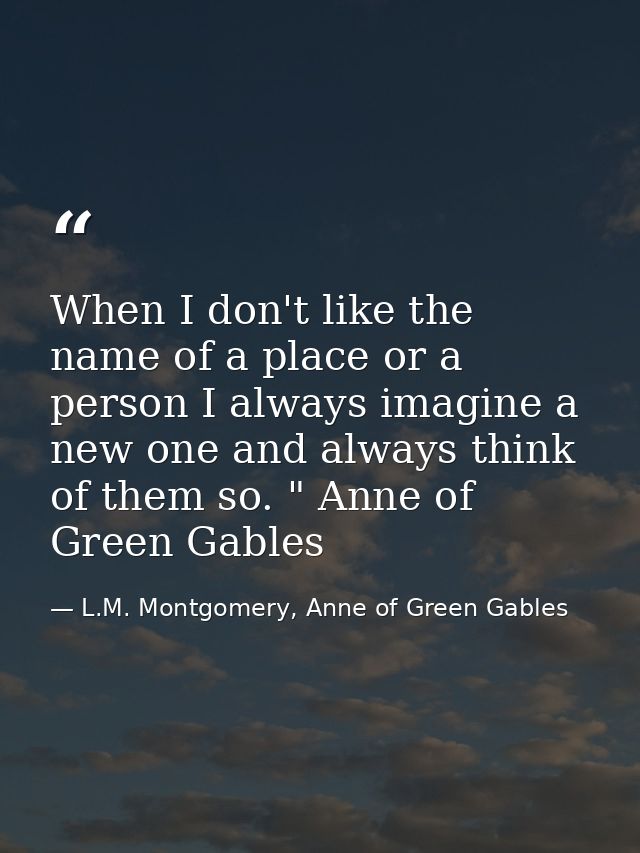 When I don't like the name of a place or a person I always imagine a new one and always think of them so. " Anne of Gree — L.M. Montgomery, Anne of Green Gables