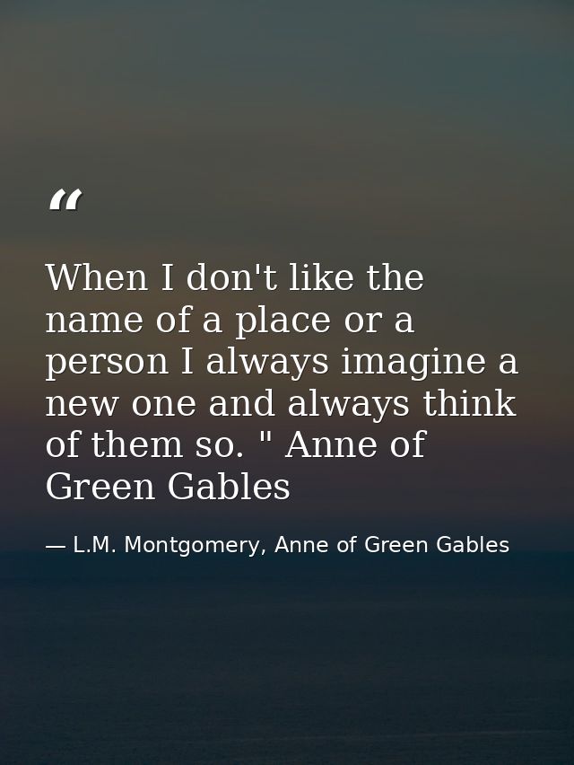 When I don't like the name of a place or a person I always imagine a new one and always think of them so. " Anne of Gree — L.M. Montgomery, Anne of Green Gables