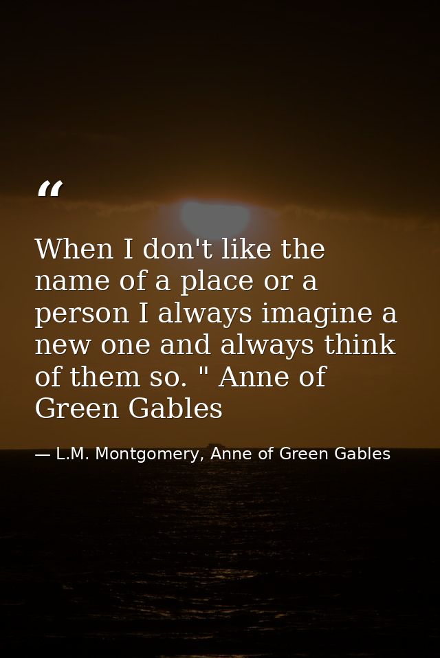 When I don't like the name of a place or a person I always imagine a new one and always think of them so. " Anne of Gree — L.M. Montgomery, Anne of Green Gables