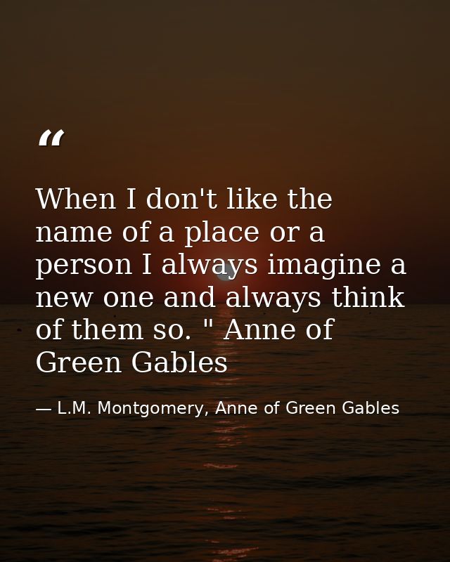 When I don't like the name of a place or a person I always imagine a new one and always think of them so. " Anne of Gree — L.M. Montgomery, Anne of Green Gables