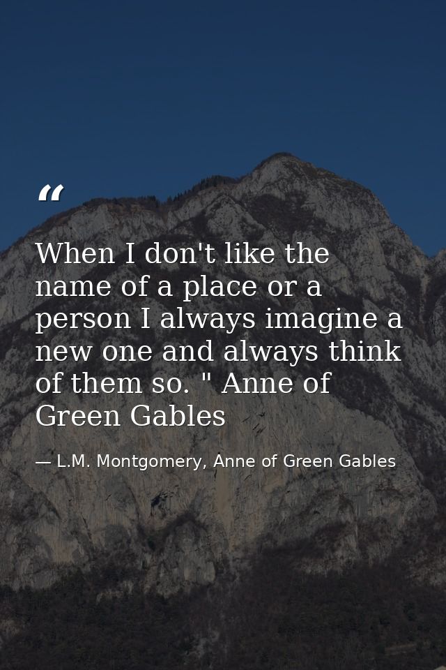When I don't like the name of a place or a person I always imagine a new one and always think of them so. " Anne of Gree — L.M. Montgomery, Anne of Green Gables