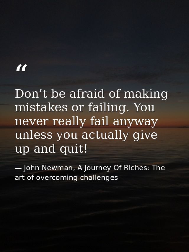 Don’t be afraid of making mistakes or failing. You never really fail anyway unless you actually give up and quit! — John Newman, A Journey Of Riches: The art of overcoming challenges