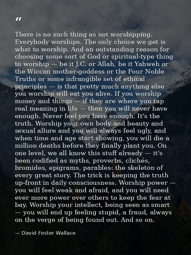 There is no such thing as not worshipping. Everybody worships. The only choice we get is what to worship. And an outstan — David Foster Wallace