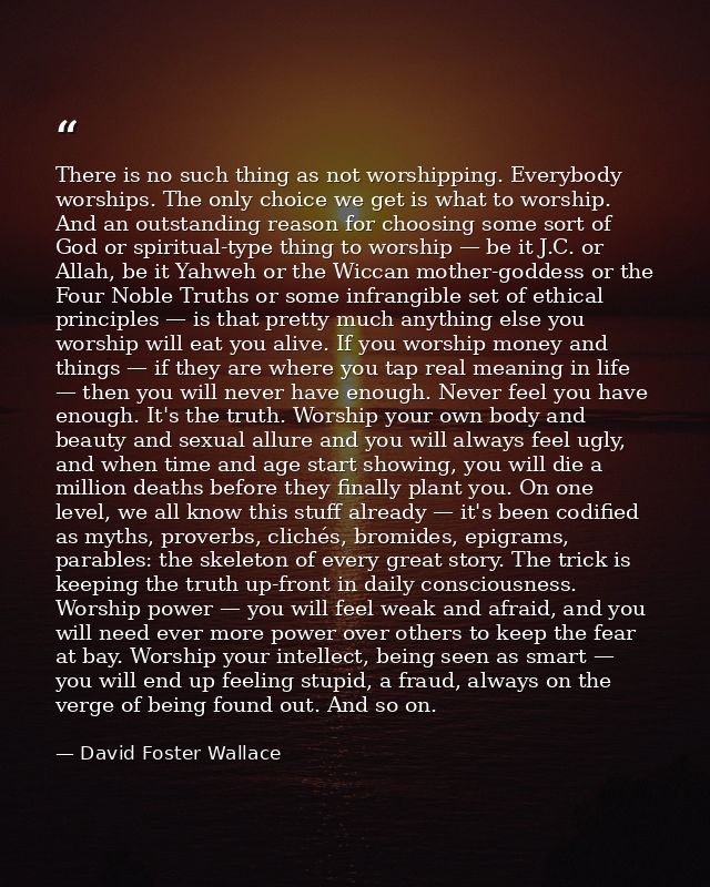 There is no such thing as not worshipping. Everybody worships. The only choice we get is what to worship. And an outstan — David Foster Wallace