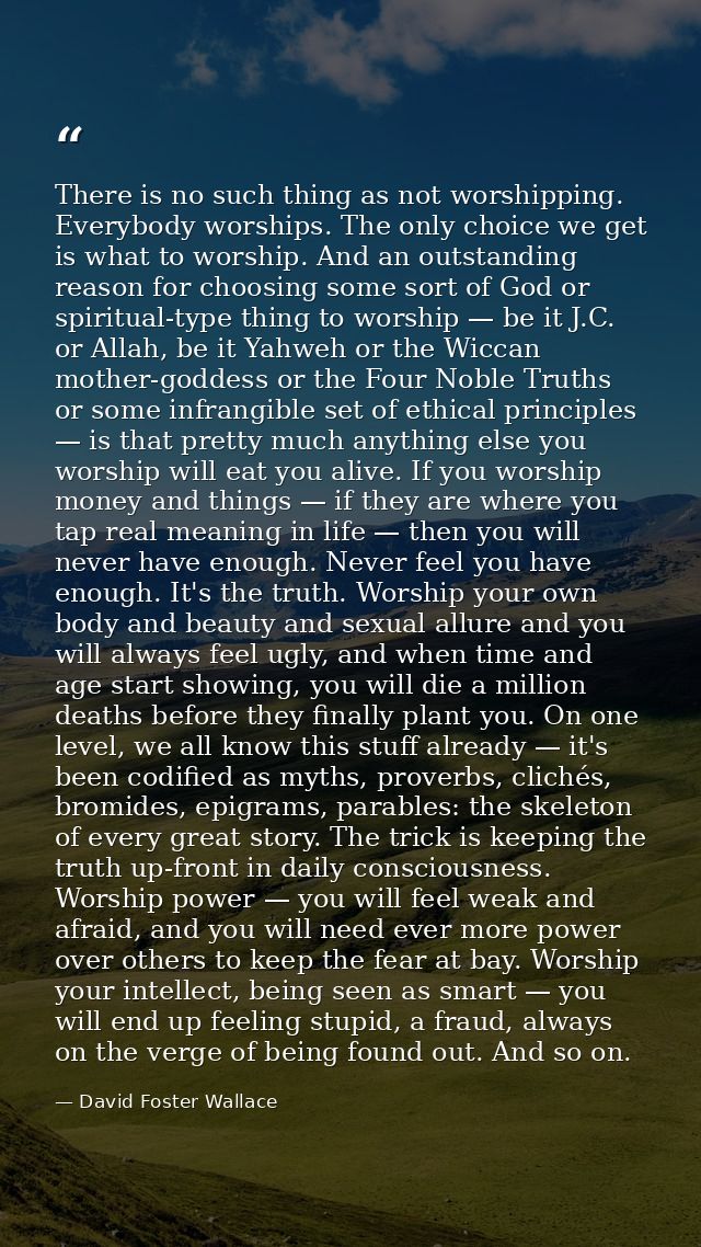 There is no such thing as not worshipping. Everybody worships. The only choice we get is what to worship. And an outstan — David Foster Wallace