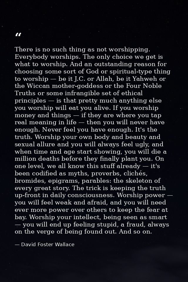 There is no such thing as not worshipping. Everybody worships. The only choice we get is what to worship. And an outstan — David Foster Wallace