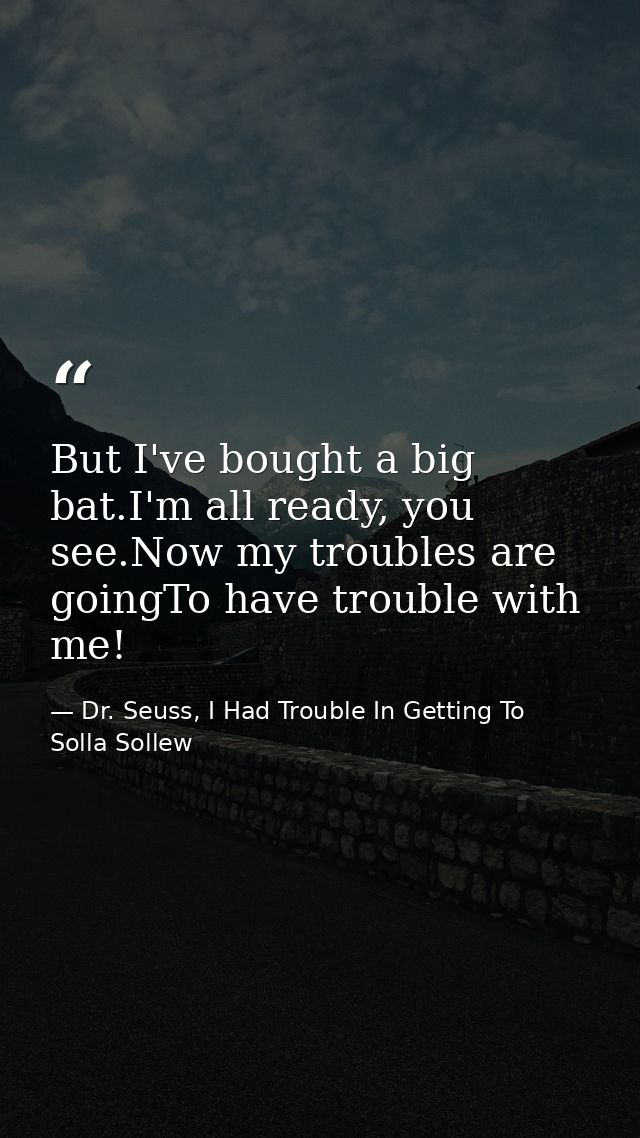 But I've bought a big bat.I'm all ready, you see.Now my troubles are goingTo have trouble with me! — Dr. Seuss, I Had Trouble In Getting To Solla Sollew