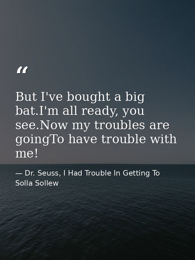 But I've bought a big bat.I'm all ready, you see.Now my troubles are goingTo have trouble with me! — Dr. Seuss, I Had Trouble In Getting To Solla Sollew