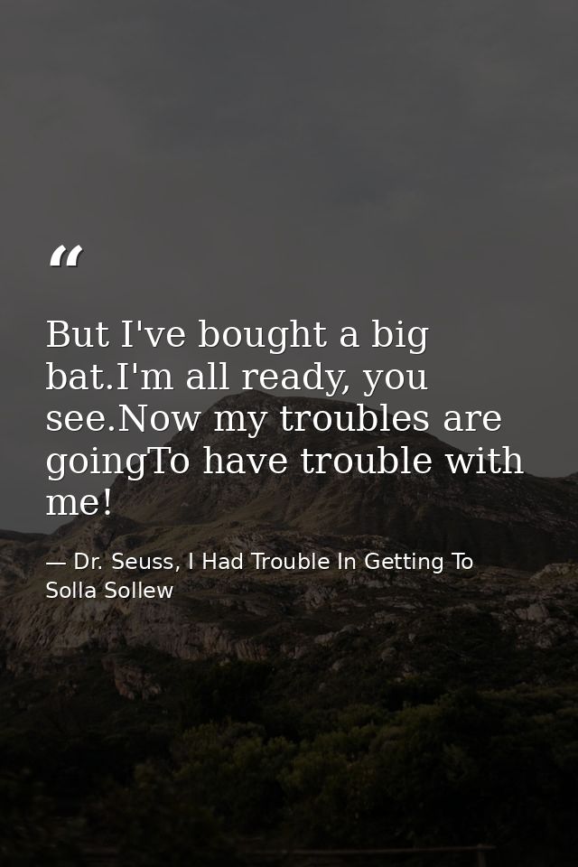 But I've bought a big bat.I'm all ready, you see.Now my troubles are goingTo have trouble with me! — Dr. Seuss, I Had Trouble In Getting To Solla Sollew