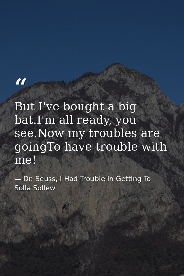 But I've bought a big bat.I'm all ready, you see.Now my troubles are goingTo have trouble with me! — Dr. Seuss, I Had Trouble In Getting To Solla Sollew