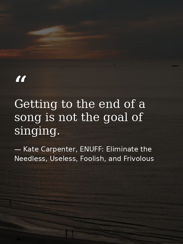 Getting to the end of a song is not the goal of singing. — Kate Carpenter, ENUFF: Eliminate the Needless, Useless, Foolish, and Frivolous