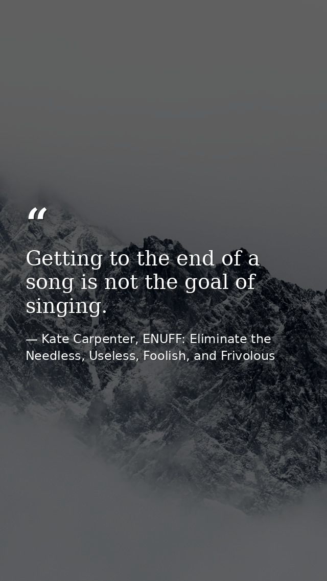 Getting to the end of a song is not the goal of singing. — Kate Carpenter, ENUFF: Eliminate the Needless, Useless, Foolish, and Frivolous