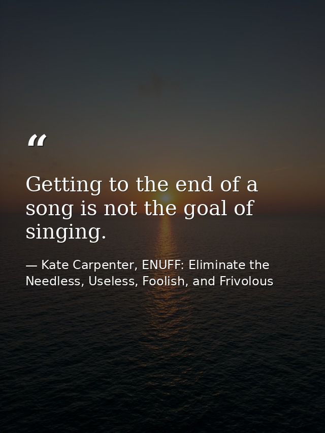 Getting to the end of a song is not the goal of singing. — Kate Carpenter, ENUFF: Eliminate the Needless, Useless, Foolish, and Frivolous