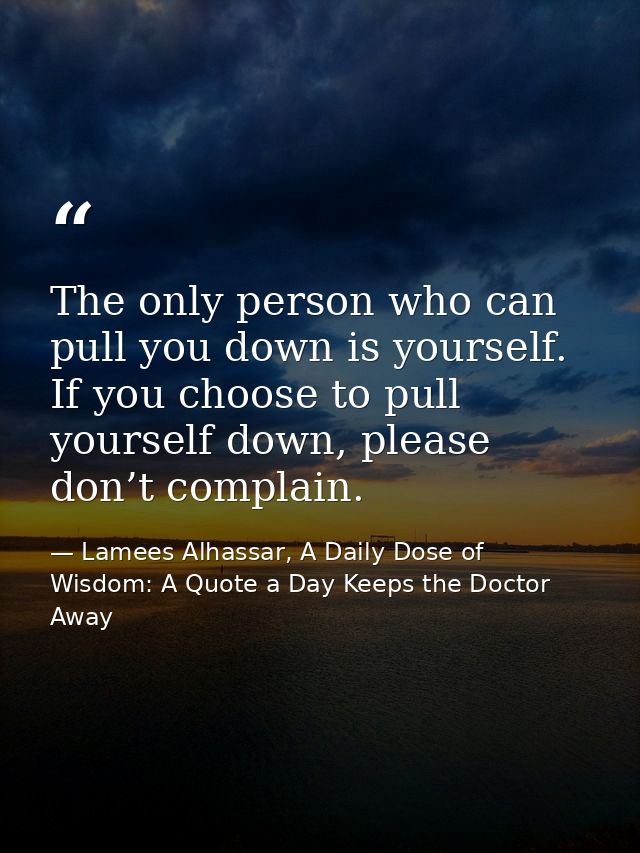 The only person who can pull you down is yourself. If you choose to pull yourself down, please don’t complain. — Lamees Alhassar, A Daily Dose of Wisdom: A Quote a Day Keeps the Doctor Away