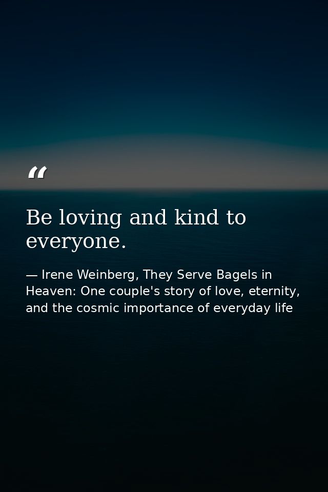 Be loving and kind to everyone. — Irene Weinberg, They Serve Bagels in Heaven: One couple's story of love, eternity, and the cosmic importance of everyday life