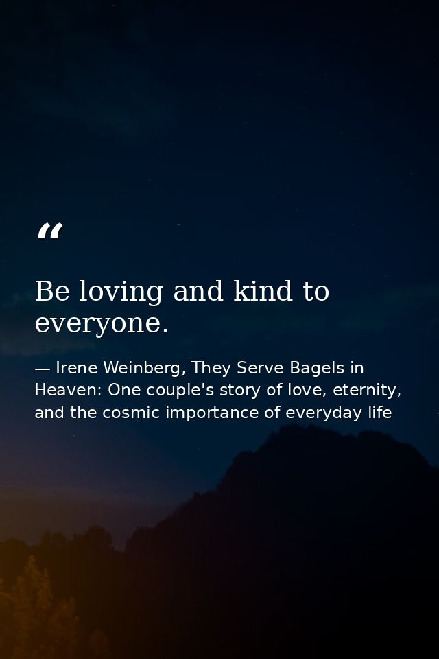 Be loving and kind to everyone. — Irene Weinberg, They Serve Bagels in Heaven: One couple's story of love, eternity, and the cosmic importance of everyday life