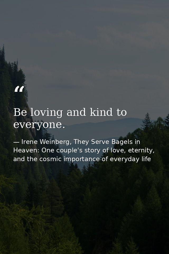 Be loving and kind to everyone. — Irene Weinberg, They Serve Bagels in Heaven: One couple's story of love, eternity, and the cosmic importance of everyday life