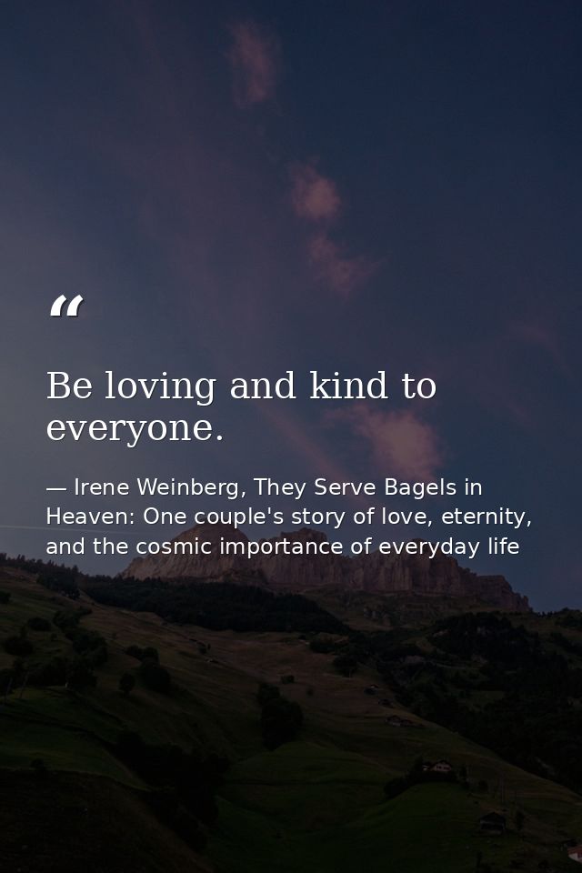 Be loving and kind to everyone. — Irene Weinberg, They Serve Bagels in Heaven: One couple's story of love, eternity, and the cosmic importance of everyday life