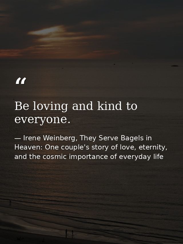 Be loving and kind to everyone. — Irene Weinberg, They Serve Bagels in Heaven: One couple's story of love, eternity, and the cosmic importance of everyday life