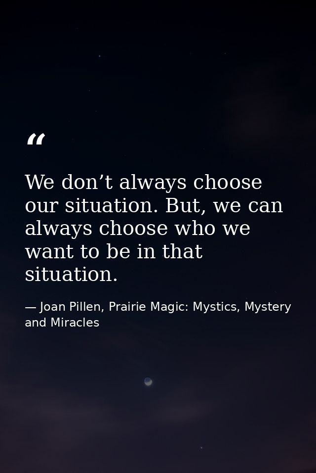 We don’t always choose our situation. But, we can always choose who we want to be in that situation. — Joan Pillen, Prairie Magic: Mystics, Mystery and Miracles