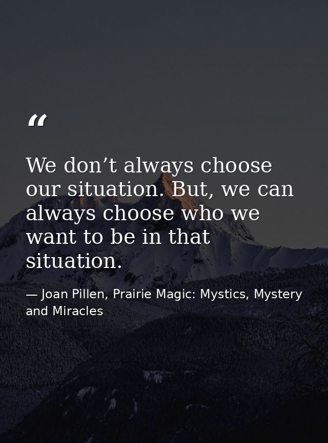 We don’t always choose our situation. But, we can always choose who we want to be in that situation. — Joan Pillen, Prairie Magic: Mystics, Mystery and Miracles
