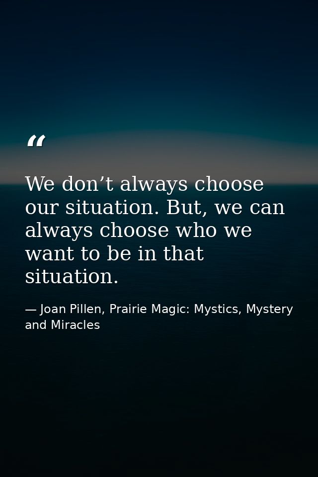 We don’t always choose our situation. But, we can always choose who we want to be in that situation. — Joan Pillen, Prairie Magic: Mystics, Mystery and Miracles