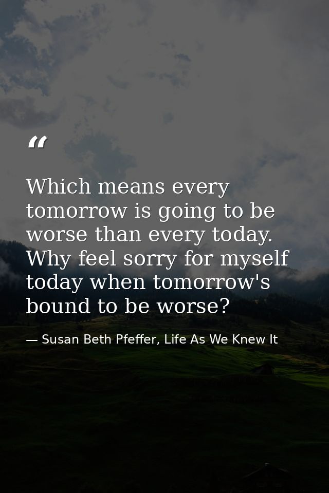 Which means every tomorrow is going to be worse than every today. Why feel sorry for myself today when tomorrow's bound  — Susan Beth Pfeffer, Life As We Knew It