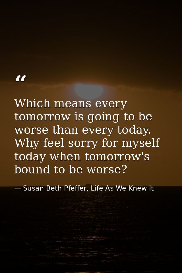 Which means every tomorrow is going to be worse than every today. Why feel sorry for myself today when tomorrow's bound  — Susan Beth Pfeffer, Life As We Knew It