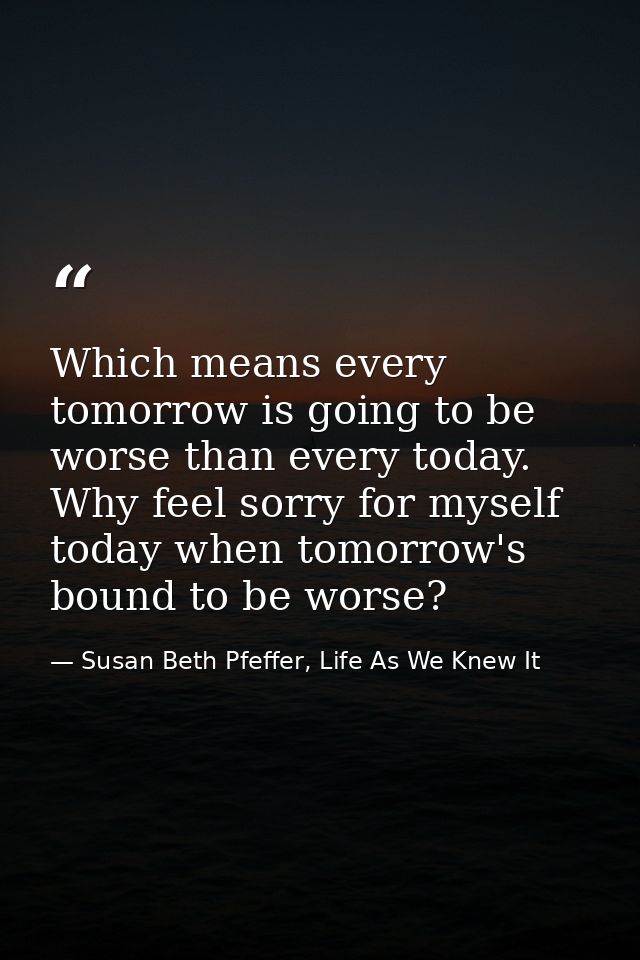 Which means every tomorrow is going to be worse than every today. Why feel sorry for myself today when tomorrow's bound  — Susan Beth Pfeffer, Life As We Knew It