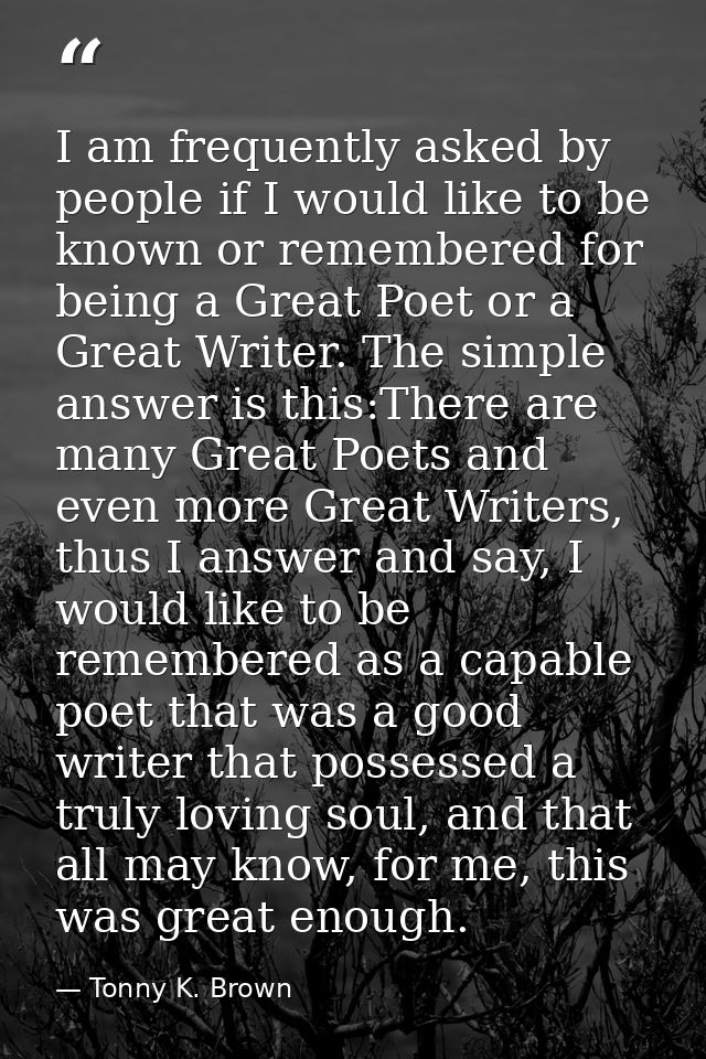 I am frequently asked by people if I would like to be known or remembered for being a Great Poet or a Great Writer. The  — Tonny K. Brown