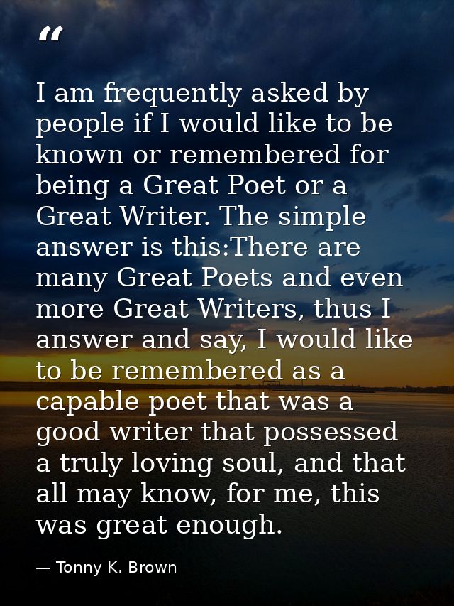 I am frequently asked by people if I would like to be known or remembered for being a Great Poet or a Great Writer. The  — Tonny K. Brown