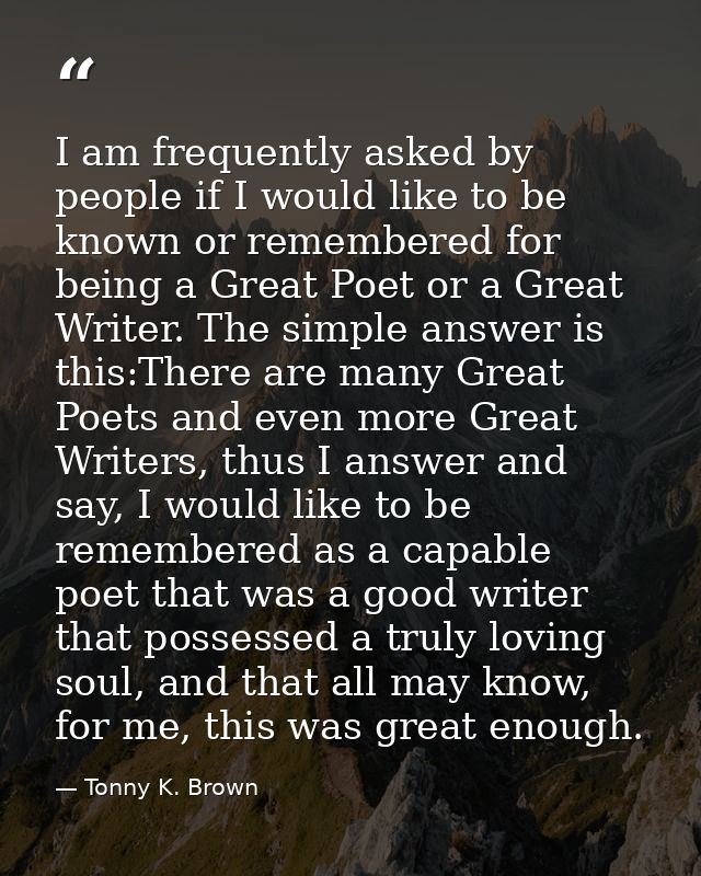 I am frequently asked by people if I would like to be known or remembered for being a Great Poet or a Great Writer. The  — Tonny K. Brown