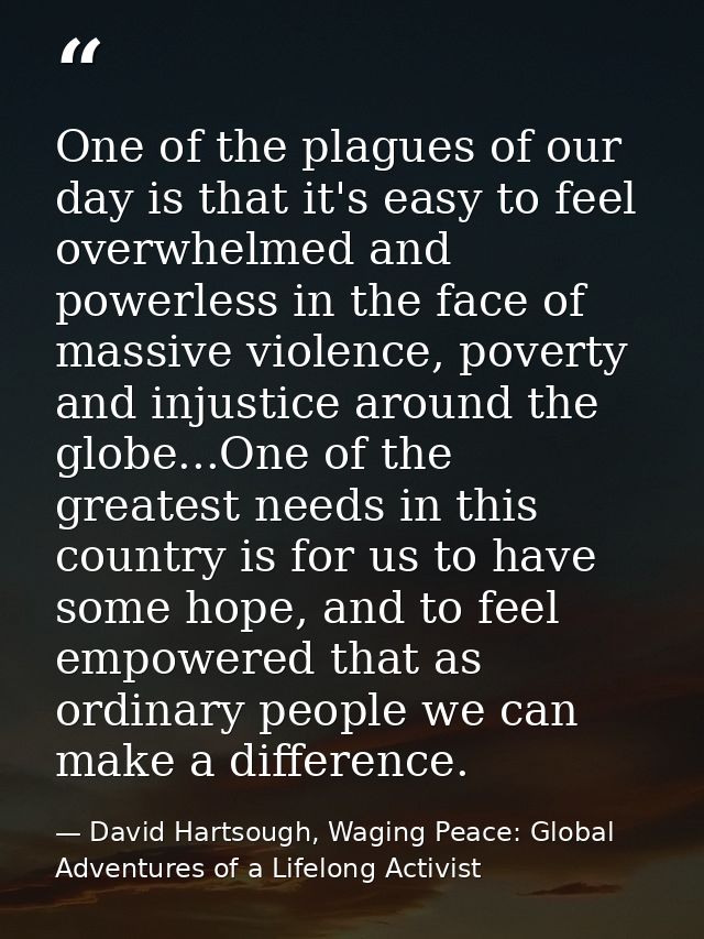 One of the plagues of our day is that it's easy to feel overwhelmed and powerless in the face of massive violence, pover — David Hartsough, Waging Peace: Global Adventures of a Lifelong Activist