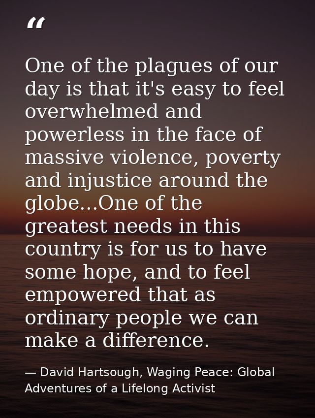 One of the plagues of our day is that it's easy to feel overwhelmed and powerless in the face of massive violence, pover — David Hartsough, Waging Peace: Global Adventures of a Lifelong Activist
