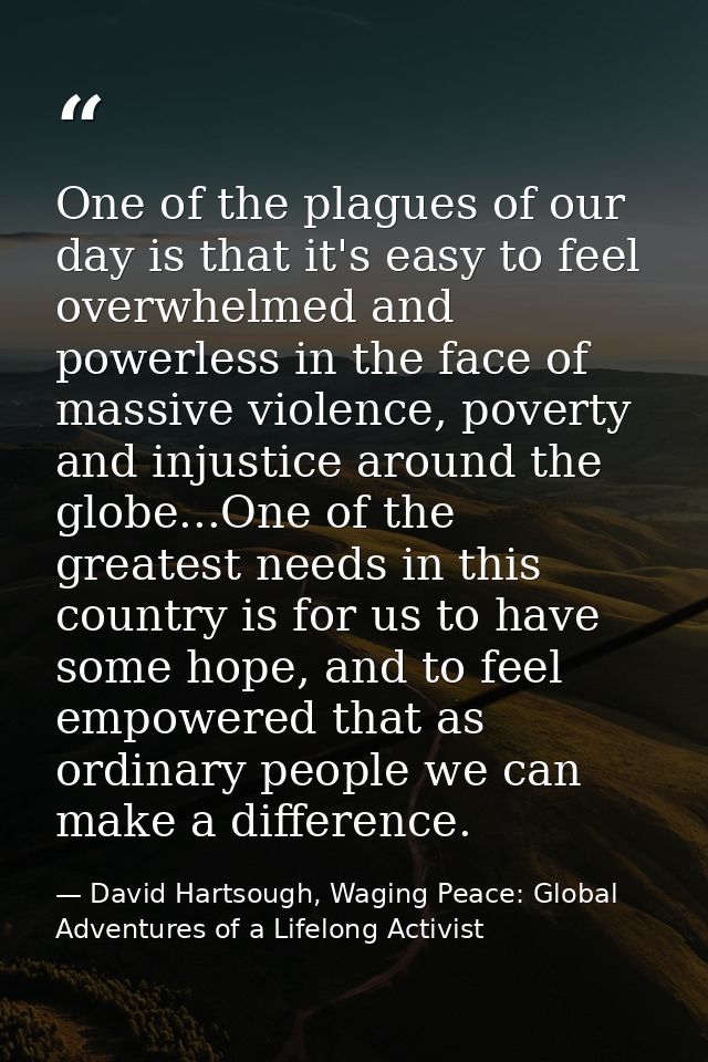 One of the plagues of our day is that it's easy to feel overwhelmed and powerless in the face of massive violence, pover — David Hartsough, Waging Peace: Global Adventures of a Lifelong Activist