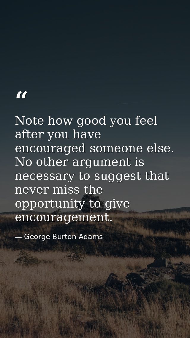 Note how good you feel after you have encouraged someone else. No other argument is necessary to suggest that never miss — George Burton Adams