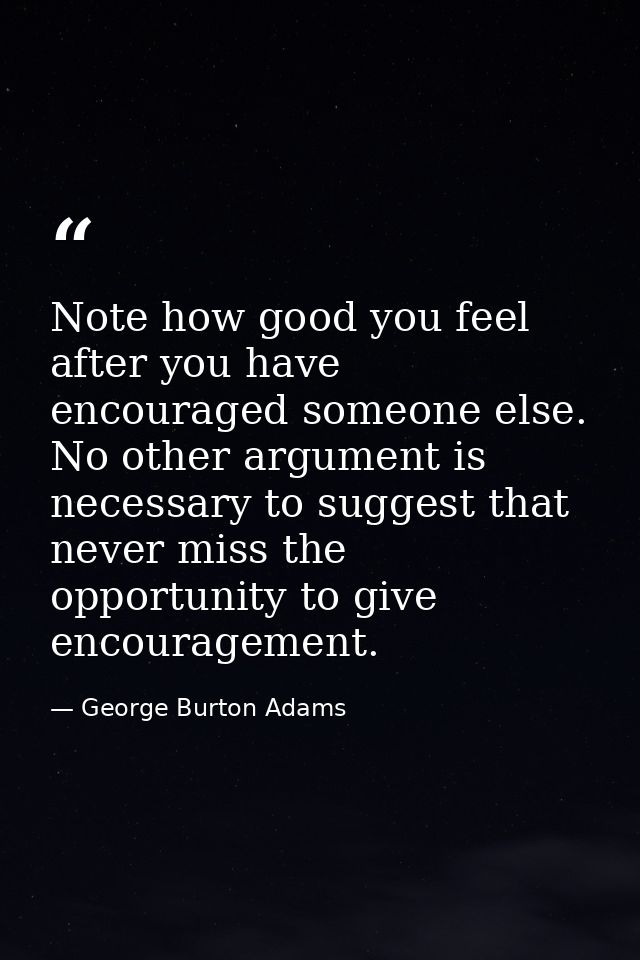 Note how good you feel after you have encouraged someone else. No other argument is necessary to suggest that never miss — George Burton Adams