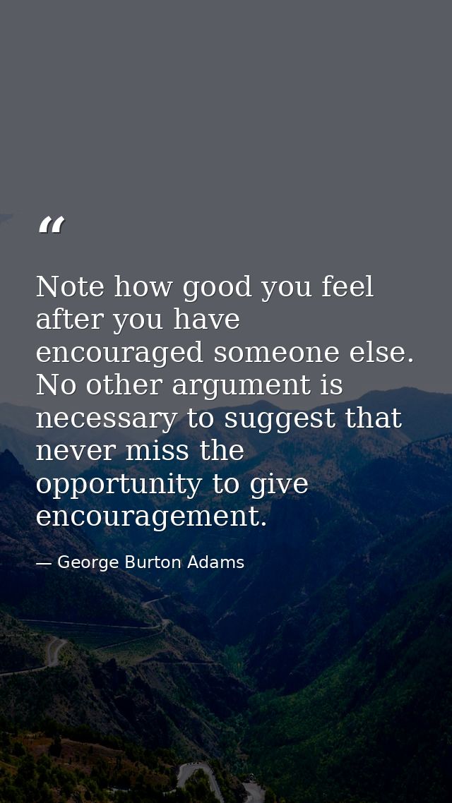 Note how good you feel after you have encouraged someone else. No other argument is necessary to suggest that never miss — George Burton Adams