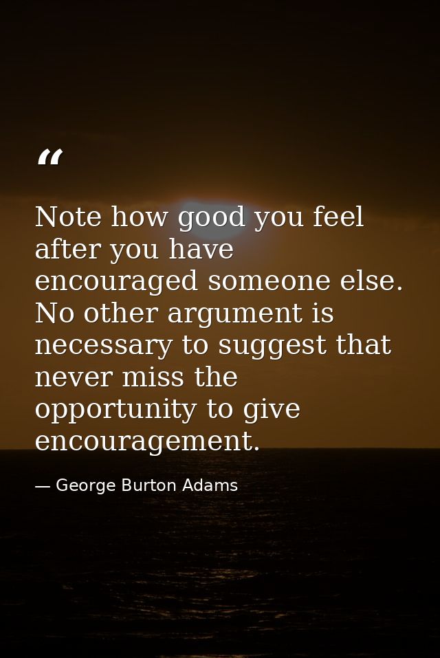 Note how good you feel after you have encouraged someone else. No other argument is necessary to suggest that never miss — George Burton Adams