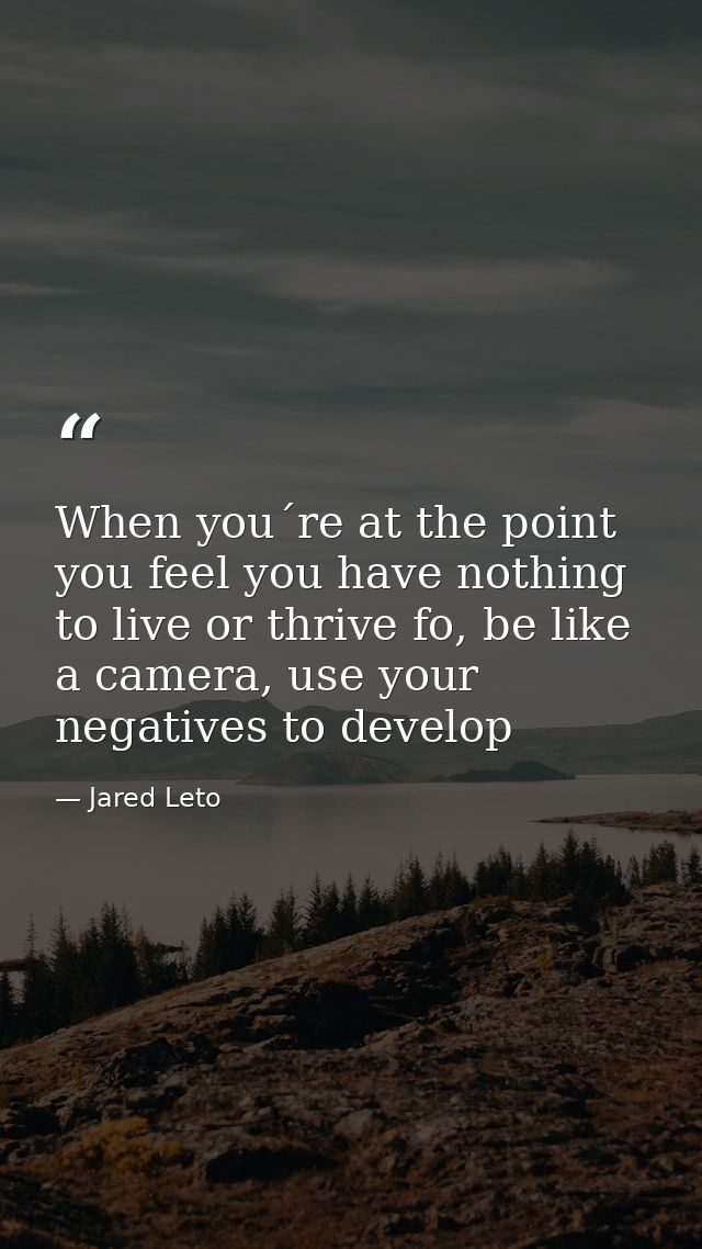 When you´re at the point you feel you have nothing to live or thrive fo, be like a camera, use your negatives to develop — Jared Leto