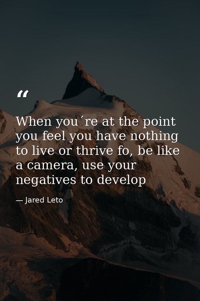 When you´re at the point you feel you have nothing to live or thrive fo, be like a camera, use your negatives to develop — Jared Leto
