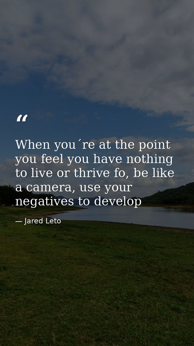 When you´re at the point you feel you have nothing to live or thrive fo, be like a camera, use your negatives to develop — Jared Leto